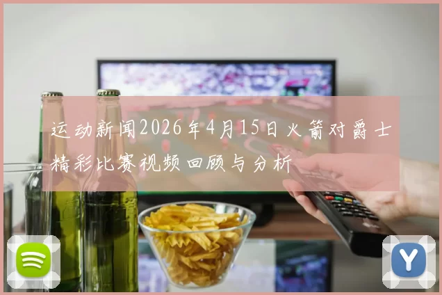 运动新闻2026年4月15日火箭对爵士精彩比赛视频回顾与分析
