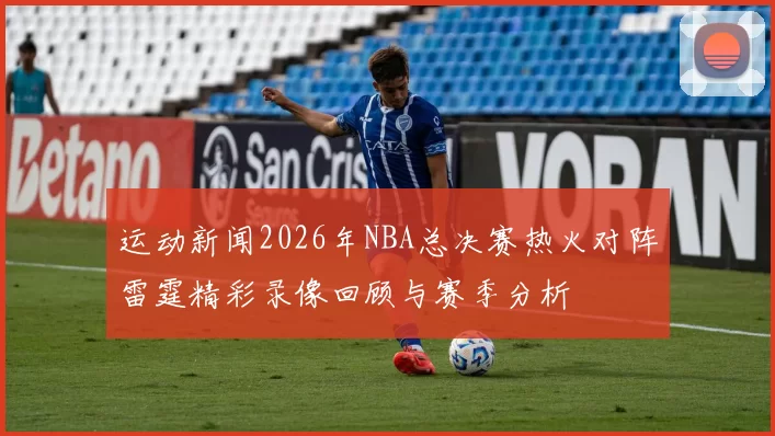 运动新闻2026年NBA总决赛热火对阵雷霆精彩录像回顾与赛季分析