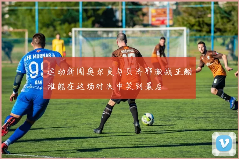 运动新闻奥尔良与贝济耶激战正酣谁能在这场对决中笑到最后