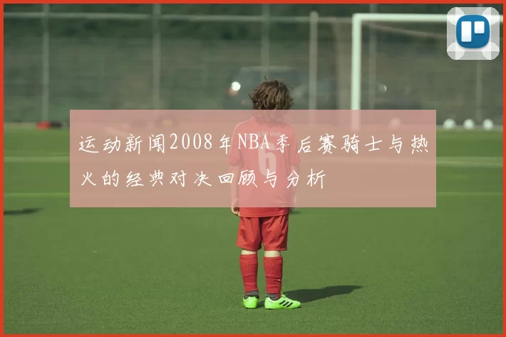 运动新闻2008年NBA季后赛骑士与热火的经典对决回顾与分析